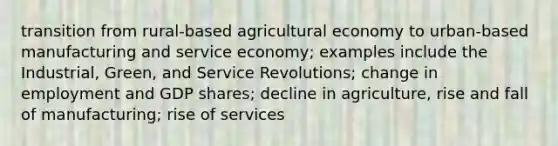 transition from rural-based agricultural economy to urban-based manufacturing and service economy; examples include the Industrial, Green, and Service Revolutions; change in employment and GDP shares; decline in agriculture, rise and fall of manufacturing; rise of services