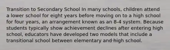 Transition to Secondary School In many schools, children attend a lower school for eight years before moving on to a high school for four years, an arrangement known as an 8-4 system. Because students typically show achievement declines after entering high school, educators have developed two models that include a transitional school between elementary and high school.