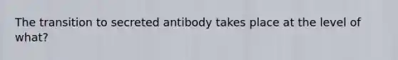 The transition to secreted antibody takes place at the level of what?