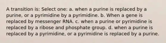 A transition is: Select one: a. when a purine is replaced by a purine, or a pyrimidine by a pyrimidine. b. When a gene is replaced by <a href='https://www.questionai.com/knowledge/kDttgcz0ig-messenger-rna' class='anchor-knowledge'>messenger rna</a>. c. when a purine or pyrimidine is replaced by a ribose and phosphate group. d. when a purine is replaced by a pyrimidine, or a pyrimidine is replaced by a purine.