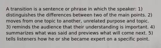 A transition is a sentence or phrase in which the speaker: 1) distinguishes the differences between two of the main points. 2) moves from one topic to another, unrelated purpose and topic. 3) reminds the audience that their understanding is important. 4) summarizes what was said and previews what will come next. 5) tells listeners how he or she became expert on a specific point.