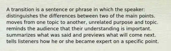 A transition is a sentence or phrase in which the speaker: distinguishes the differences between two of the main points. moves from one topic to another, unrelated purpose and topic. reminds the audience that their understanding is important. summarizes what was said and previews what will come next. tells listeners how he or she became expert on a specific point.