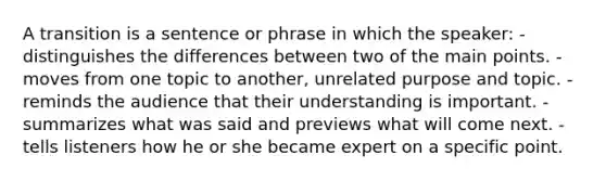 A transition is a sentence or phrase in which the speaker: - distinguishes the differences between two of the main points. - moves from one topic to another, unrelated purpose and topic. - reminds the audience that their understanding is important. - summarizes what was said and previews what will come next. - tells listeners how he or she became expert on a specific point.