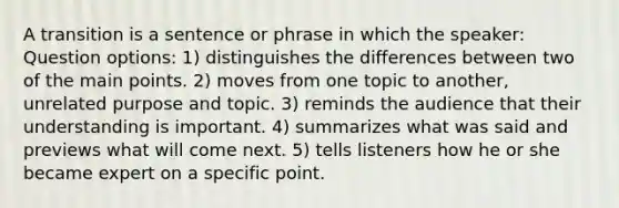 A transition is a sentence or phrase in which the speaker: Question options: 1) distinguishes the differences between two of the main points. 2) moves from one topic to another, unrelated purpose and topic. 3) reminds the audience that their understanding is important. 4) summarizes what was said and previews what will come next. 5) tells listeners how he or she became expert on a specific point.