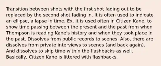 Transition between shots with the first shot fading out to be replaced by the second shot fading in. It is often used to indicate an ellipse, a lapse in time. Ex. It is used often in Citizen Kane, to show time passing between the present and the past from when Thompson is reading Kane's history and when they took place in the past. Dissolves from public records to scenes. Also, there are dissolves from private interviews to scenes (and back again). And dissolves to skip time within the flashbacks as well. Basically, Citizen Kane is littered with flashbacks.