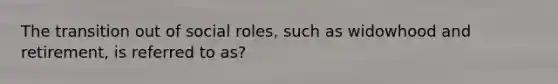 The transition out of social roles, such as widowhood and retirement, is referred to as?