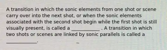 A transition in which the sonic elements from one shot or scene carry over into the next shot, or when the sonic elements associated with the second shot begin while the first shot is still visually present, is called a ____________ . A transition in which two shots or scenes are linked by sonic parallels is called a _____________.