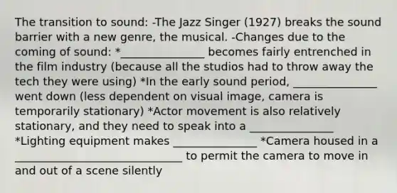 The transition to sound: -The Jazz Singer (1927) breaks the sound barrier with a new genre, the musical. -Changes due to the coming of sound: *_______________ becomes fairly entrenched in the film industry (because all the studios had to throw away the tech they were using) *In the early sound period, _______________ went down (less dependent on visual image, camera is temporarily stationary) *Actor movement is also relatively stationary, and they need to speak into a _______________ *Lighting equipment makes _______________ *Camera housed in a ______________________________ to permit the camera to move in and out of a scene silently