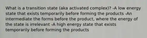 What is a transition state (aka activated complex)? -A low energy state that exists temporarily before forming the products -An intermediate the forms before the product, where the energy of the state is irrelevant -A high energy state that exists temporarily before forming the products