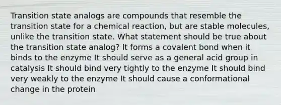 Transition state analogs are compounds that resemble the transition state for a chemical reaction, but are stable molecules, unlike the transition state. What statement should be true about the transition state analog? It forms a covalent bond when it binds to the enzyme It should serve as a general acid group in catalysis It should bind very tightly to the enzyme It should bind very weakly to the enzyme It should cause a conformational change in the protein