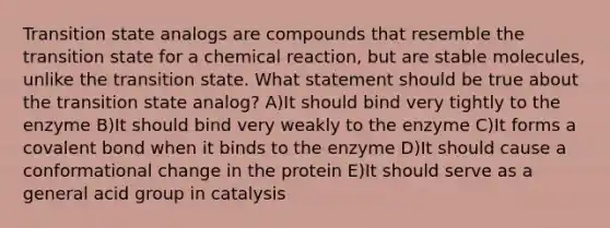 Transition state analogs are compounds that resemble the transition state for a chemical reaction, but are stable molecules, unlike the transition state. What statement should be true about the transition state analog? A)It should bind very tightly to the enzyme B)It should bind very weakly to the enzyme C)It forms a covalent bond when it binds to the enzyme D)It should cause a conformational change in the protein E)It should serve as a general acid group in catalysis