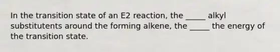 In the transition state of an E2 reaction, the _____ alkyl substitutents around the forming alkene, the _____ the energy of the transition state.