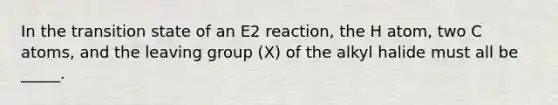 In the transition state of an E2 reaction, the H atom, two C atoms, and the <a href='https://www.questionai.com/knowledge/kBnvYg5xQm-leaving-group' class='anchor-knowledge'>leaving group</a> (X) of the alkyl halide must all be _____.