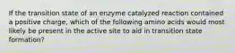 If the transition state of an enzyme catalyzed reaction contained a positive charge, which of the following amino acids would most likely be present in the active site to aid in transition state formation?