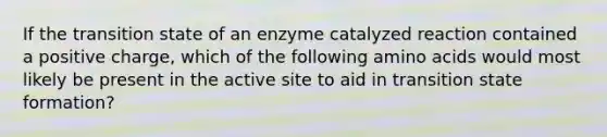 If the transition state of an enzyme catalyzed reaction contained a positive charge, which of the following amino acids would most likely be present in the active site to aid in transition state formation?