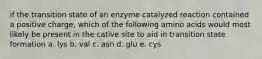 if the transition state of an enzyme catalyzed reaction contained a positive charge, which of the following amino acids would most likely be present in the cative site to aid in transition state formation a. lys b. val c. asn d. glu e. cys