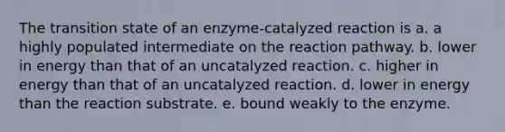 The transition state of an enzyme-catalyzed reaction is a. a highly populated intermediate on the reaction pathway. b. lower in energy than that of an uncatalyzed reaction. c. higher in energy than that of an uncatalyzed reaction. d. lower in energy than the reaction substrate. e. bound weakly to the enzyme.