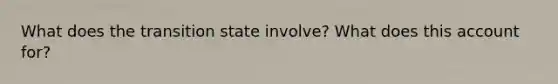 What does the transition state involve? What does this account for?