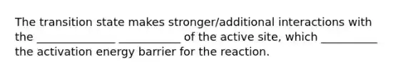 The transition state makes stronger/additional interactions with the ______________ ___________ of the active site, which __________ the activation energy barrier for the reaction.