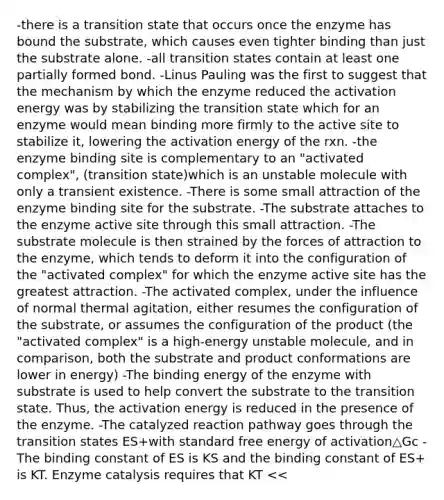 -there is a transition state that occurs once the enzyme has bound the substrate, which causes even tighter binding than just the substrate alone. -all transition states contain at least one partially formed bond. -Linus Pauling was the first to suggest that the mechanism by which the enzyme reduced the activation energy was by stabilizing the transition state which for an enzyme would mean binding more firmly to the active site to stabilize it, lowering the activation energy of the rxn. -the enzyme binding site is complementary to an "activated complex", (transition state)which is an unstable molecule with only a transient existence. -There is some small attraction of the enzyme binding site for the substrate. -The substrate attaches to the enzyme active site through this small attraction. -The substrate molecule is then strained by the forces of attraction to the enzyme, which tends to deform it into the configuration of the "activated complex" for which the enzyme active site has the greatest attraction. -The activated complex, under the influence of normal thermal agitation, either resumes the configuration of the substrate, or assumes the configuration of the product (the "activated complex" is a high-energy unstable molecule, and in comparison, both the substrate and product conformations are lower in energy) -The binding energy of the enzyme with substrate is used to help convert the substrate to the transition state. Thus, the activation energy is reduced in the presence of the enzyme. -The catalyzed reaction pathway goes through the transition states ES+with standard free energy of activation△Gc -The binding constant of ES is KS and the binding constant of ES+ is KT. Enzyme catalysis requires that KT <<<KS. -The rate enhancement is equivalent therefore to the ratio of KS/KT. -The tighter the enzyme binds the transition state in comparison to the substrate, the faster the enzyme will catalyze the reaction. -If the enzyme active site is designed for the transition state, then greater enthalpy will be released when the transition state binds in comparison to the substrate. -If the active sites does not "fit" the substrate well, then the bound substrate may have waters still attached. These can be freed in the transition state if the transition state binds better. -Release of the water molecules increases the entropy of the enzyme-transition state interaction.