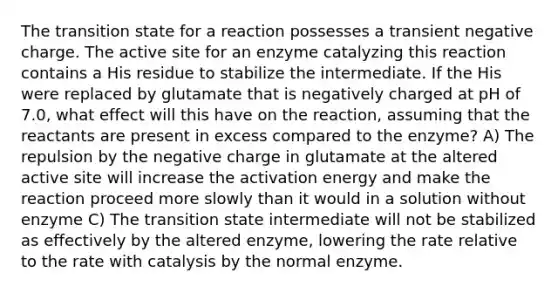 The transition state for a reaction possesses a transient negative charge. The active site for an enzyme catalyzing this reaction contains a His residue to stabilize the intermediate. If the His were replaced by glutamate that is negatively charged at pH of 7.0, what effect will this have on the reaction, assuming that the reactants are present in excess compared to the enzyme? A) The repulsion by the negative charge in glutamate at the altered active site will increase the activation energy and make the reaction proceed more slowly than it would in a solution without enzyme C) The transition state intermediate will not be stabilized as effectively by the altered enzyme, lowering the rate relative to the rate with catalysis by the normal enzyme.