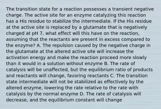 The transition state for a reaction possesses a transient negative charge. The active site for an enzyme catalyzing this reaction has a His residue to stabilize the intermediate. If the His residue at the active site is replaced by a glutamate that is negatively charged at pH 7, what effect will this have on the reaction, assuming that the reactants are present in excess compared to the enzyme? A. The repulsion caused by the negative charge in the glutamate at the altered active site will increase the activation energy and make the reaction proceed more slowly than it would in a solution without enzyme B. The rate of catalysis will be unaffected, but the equilibrium ratio of products and reactants will change, favoring reactants C. The transition state intermediate will not be stabilized as effectively by the altered enzyme, lowering the rate relative to the rate with catalysis by the normal enzyme D. The rate of catalysis will decrease, and the equilibrium constant will change