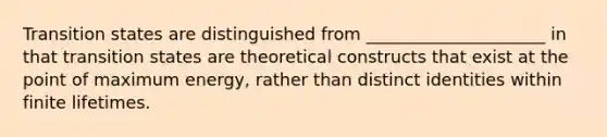 Transition states are distinguished from _____________________ in that transition states are theoretical constructs that exist at the point of maximum energy, rather than distinct identities within finite lifetimes.