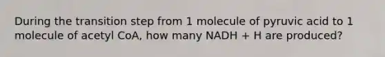 During the transition step from 1 molecule of pyruvic acid to 1 molecule of acetyl CoA, how many NADH + H are produced?