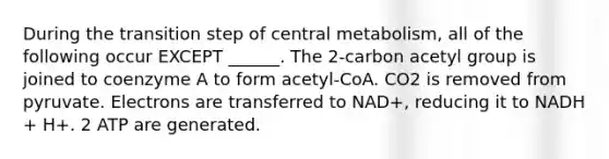 During the transition step of central metabolism, all of the following occur EXCEPT ______. The 2-carbon acetyl group is joined to coenzyme A to form acetyl-CoA. CO2 is removed from pyruvate. Electrons are transferred to NAD+, reducing it to NADH + H+. 2 ATP are generated.