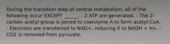 During the transition step of central metabolism, all of the following occur EXCEPT ______. - 2 ATP are generated. - The 2-carbon acetyl group is joined to coenzyme A to form acetyl-CoA. - Electrons are transferred to NAD+, reducing it to NADH + H+. - CO2 is removed from pyruvate.