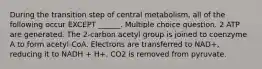 During the transition step of central metabolism, all of the following occur EXCEPT ______. Multiple choice question. 2 ATP are generated. The 2-carbon acetyl group is joined to coenzyme A to form acetyl-CoA. Electrons are transferred to NAD+, reducing it to NADH + H+. CO2 is removed from pyruvate.