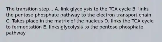 The transition step... A. link glycolysis to the TCA cycle B. links the pentose phosphate pathway to the electron transport chain C. Takes place in the matrix of the nucleus D. links the TCA cycle to fermentation E. links glycolysis to the pentose phosphate pathway