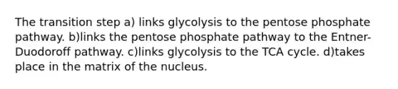 The transition step a) links glycolysis to the pentose phosphate pathway. b)links the pentose phosphate pathway to the Entner-Duodoroff pathway. c)links glycolysis to the TCA cycle. d)takes place in the matrix of the nucleus.