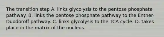 The transition step A. links glycolysis to <a href='https://www.questionai.com/knowledge/kU2OmaBWIM-the-pentose-phosphate-pathway' class='anchor-knowledge'>the pentose phosphate pathway</a>. B. links the pentose phosphate pathway to the Entner-Duodoroff pathway. C. links glycolysis to the TCA cycle. D. takes place in the matrix of the nucleus.