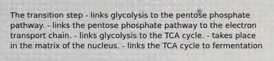 The transition step - links glycolysis to the pentose phosphate pathway. - links the pentose phosphate pathway to the electron transport chain. - links glycolysis to the TCA cycle. - takes place in the matrix of the nucleus. - links the TCA cycle to fermentation