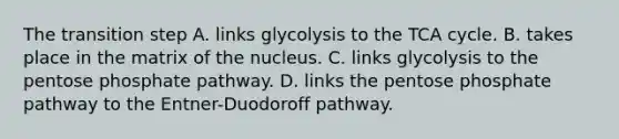 The transition step A. links glycolysis to the TCA cycle. B. takes place in the matrix of the nucleus. C. links glycolysis to the pentose phosphate pathway. D. links the pentose phosphate pathway to the Entner-Duodoroff pathway.