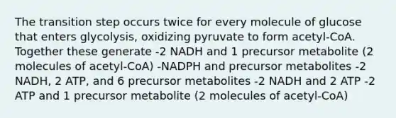 The transition step occurs twice for every molecule of glucose that enters glycolysis, oxidizing pyruvate to form acetyl-CoA. Together these generate -2 NADH and 1 precursor metabolite (2 molecules of acetyl-CoA) -NADPH and precursor metabolites -2 NADH, 2 ATP, and 6 precursor metabolites -2 NADH and 2 ATP -2 ATP and 1 precursor metabolite (2 molecules of acetyl-CoA)