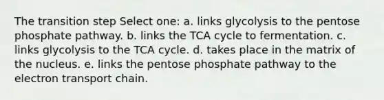 The transition step Select one: a. links glycolysis to the pentose phosphate pathway. b. links the TCA cycle to fermentation. c. links glycolysis to the TCA cycle. d. takes place in the matrix of the nucleus. e. links the pentose phosphate pathway to the electron transport chain.