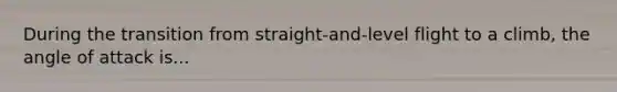 During the transition from straight-and-level flight to a climb, the angle of attack is...