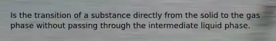 Is the transition of a substance directly from the solid to the gas phase without passing through the intermediate liquid phase.