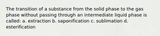 The transition of a substance from the solid phase to the gas phase without passing through an intermediate liquid phase is called: a. extraction b. saponification c. sublimation d. esterification