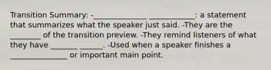 Transition Summary: -______________ ____________: a statement that summarizes what the speaker just said. -They are the ________ of the transition preview. -They remind listeners of what they have _______ ______. -Used when a speaker finishes a _______________ or important main point.