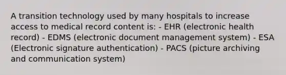 A transition technology used by many hospitals to increase access to medical record content is: - EHR (electronic health record) - EDMS (electronic document management system) - ESA (Electronic signature authentication) - PACS (picture archiving and communication system)