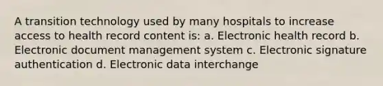 A transition technology used by many hospitals to increase access to health record content is: a. Electronic health record b. Electronic document management system c. Electronic signature authentication d. Electronic data interchange