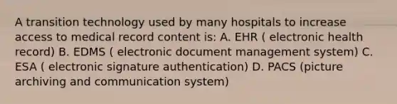 A transition technology used by many hospitals to increase access to medical record content is: A. EHR ( electronic health record) B. EDMS ( electronic document management system) C. ESA ( electronic signature authentication) D. PACS (picture archiving and communication system)