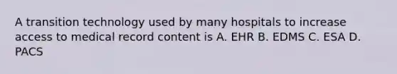 A transition technology used by many hospitals to increase access to medical record content is A. EHR B. EDMS C. ESA D. PACS