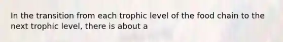 In the transition from each trophic level of the food chain to the next trophic level, there is about a