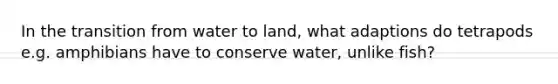 In the transition from water to land, what adaptions do tetrapods e.g. amphibians have to conserve water, unlike fish?