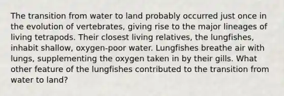 The transition from water to land probably occurred just once in the evolution of vertebrates, giving rise to the major lineages of living tetrapods. Their closest living relatives, the lungfishes, inhabit shallow, oxygen-poor water. Lungfishes breathe air with lungs, supplementing the oxygen taken in by their gills. What other feature of the lungfishes contributed to the transition from water to land?