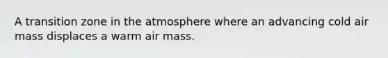 A transition zone in the atmosphere where an advancing cold air mass displaces a warm air mass.